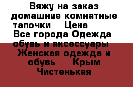 Вяжу на заказ домашние комнатные тапочки. › Цена ­ 800 - Все города Одежда, обувь и аксессуары » Женская одежда и обувь   . Крым,Чистенькая